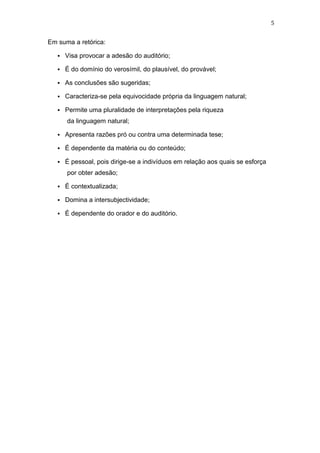 5

Em suma a retórica:


Visa provocar a adesão do auditório;



É do domínio do verosímil, do plausível, do provável;



As conclusões são sugeridas;



Caracteriza-se pela equivocidade própria da linguagem natural;



Permite uma pluralidade de interpretações pela riqueza
da linguagem natural;



Apresenta razões pró ou contra uma determinada tese;



É dependente da matéria ou do conteúdo;



É pessoal, pois dirige-se a indivíduos em relação aos quais se esforça
por obter adesão;



É contextualizada;



Domina a intersubjectividade;



É dependente do orador e do auditório.

 