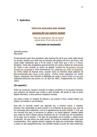 23

7. Apêndice

FESTA DE ACOLHIDA DOS JOVENS

SAUDAÇÃO DO SANTO PADRE
Praia de Copacabana, Rio de Janeiro
Quinta-feira, 25 de Julho de 2013
DISCURSO DE SAUDAÇÃO

Queridos jovens,
Boa tarde!
Primeiramente quero lhes agradecer pelo testemunho de fé que vocês estão dando
ao mundo. Sempre ouvi dizer que as cariocas não gostam do frio e da chuva, mas
vocês estão mostrando que a fé de vocês é mais forte que o frio e a chuva.
Parabéns. Vocês são verdadeiros guerreiros!Vejo em vocês a beleza do rosto jovem
de Cristo e meu coração se enche de alegria! Lembro-me da primeira Jornada
Mundial da Juventude a nível internacional. Foi celebrada em 1987 na Argentina,
na minha cidade de Buenos Aires. Guardo vivas na memória estas palavras do
Bem-aventurado João Paulo II aos jovens: «Tenho muita esperança em vocês!
Espero, sobretudo, que renovem a fidelidade de vocês a Jesus Cristo e à sua cruz
redentora»(Discurso aos jovens (11 de abril de 1987): Insegnamenti, X/1 (1987),
1261).

[En español:]
Antes de continuar, quisiera recordar el trágico accidente en la Guyana francesa,
que sufrieron los jóvenes que venían a esta Jornada, allí perdió la vida la joven
Sophie Morinière, y otros jóvenes resultaron heridos.
Los invito a hacer un instante de silencio y de oración a Dios, nuestro Padre, por
Sophie, los heridos y sus familiares.
Este año, la Jornada vuelve, por segunda vez, a América Latina. Y ustedes,
jóvenes, han respondido en gran número a la invitación de Benedicto XVI, que los
ha convocado para celebrarla. A él se lo agradecemos de todo corazón. Y a él, que
nos convocó hoy aquí, le enviamos un saludo y un fuerte aplauso. Ustedes saben
que, antes de venir a Brasil, estuve charlando con él. Y le pedí que me acompañara
en el viaje, con la oración. Y me dijo: los acompaño con la oración, y estaré junto
al televisor. Así que ahora nos está viendo. Mi mirada se extiende sobre esta gran
muchedumbre: ¡Son ustedes tantos! Llegados de todos los continentes. Distantes,
a veces no sólo geográficamente, sino también desde el punto de vista existencial,

 