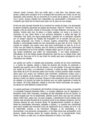 24

cultural, social, humano. Pero hoy están aquí, o más bien, hoy estamos aquí,
juntos, unidos para compartir la fe y la alegría del encuentro con Cristo, de ser sus
discípulos. Esta semana, Río se convierte en el centro de la Iglesia, en su corazón
vivo y joven, porque ustedes han respondido con generosidad y entusiasmo a la
invitación que Jesús les ha hecho para estar con él, para ser sus amigos.
El tren de esta Jornada Mundial de la Juventud ha venido de lejos y ha atravesado
la Nación brasileña siguiendo las etapas del proyecto “Bota fe - Poned fe”. Hoy ha
llegado a Río de Janeiro. Desde el Corcovado, el Cristo Redentor nos abraza y nos
bendice. Viendo este mar, la playa y a todos ustedes, me viene a la mente el
momento en que Jesús llamó a sus primeros discípulos a orillas del lago de
Tiberíades. Hoy Jesús nos sigue preguntando: ¿Querés ser mi discípulo? ¿Querés
ser mi amigo? ¿Querés ser testigo del Evangelio? En el corazón del Año de la
fe, estas preguntas nos invitan a renovar nuestro compromiso cristiano. Sus
familias y comunidades locales les han transmitido el gran don de la fe. Cristo ha
crecido en ustedes. Hoy quiere venir aquí para confirmarlos en esta fe, la fe en
Cristo vivo que habita en ustedes, pero he venido yo también para ser confirmado
por el entusiasmo de la fe de ustedes. Ustedes saben que en la vida de un obispo
hay tantos problemas que piden ser solucionados. Y con estos problemas y
dificultades, la fe del obispo puede entristecerse, Qué feo es un obispo triste. Qué
feo, que es. Para que mi fe no sea triste he venido aquí para contagiarme con el
entusiasmo de ustedes.
Los saludo con cariño. A ustedes aquí presentes, venidos de los cinco continentes
y, a través de ustedes, saludo a todos los jóvenes del mundo, en particular a
aquellos que querían venir a Río de Janeiro, y no han podido. A los que nos siguen
por medio de la radio, y la televisión e internet, a todos les digo: ¡Bienvenidos a
esta fiesta de la fe! En diversas partes del mundo, muchos jóvenes están reunidos
ahora para vivir juntos con nosotros este momento: sintámonos unidos unos a
otros en la alegría, en la amistad, en la fe. Y tengan certeza de que mi corazón los
abraza a todos con afecto universal. Porque lo más importante hoy es ésta reunión
de ustedes y la reunión de todos los jóvenes que nos están siguiendo a través de
los medios. ¡El Cristo Redentor, desde la cima del monte Corcovado, los acoge y
los abraza en esta bellísima ciudad de Río!
Un saludo particular al Presidente del Pontificio Consejo para los Laicos, el querido
e incansable Cardenal Stanislaw Rilko, y a cuantos colaboran con él. Agradezco a
Monseñor Orani João Tempesta, Arzobispo de São Sebastião do Río de Janeiro, la
cordial acogida que me ha dispensado, además quiero decir aquí que los cariocas
saben recibir bien, saben dar una gran acogida, y agradecerle el gran trabajo para
realizar esta Jornada Mundial de la Juventud, junto a sus obispos auxiliares, con las
diversas diócesis de este inmenso Brasil. Mi agradecimiento también se dirige a
todas las autoridades nacionales, estatales y locales, y a cuantos han contribuido
para hacer posible este momento único de celebración de la unidad, de la fe y de
la fraternidad. Gracias a los Hermanos Obispos, a los sacerdotes, a los
seminaristas, a las personas consagradas y a los fieles laicos que acompañan a los
jóvenes, desde diversas partes de nuestro planeta, en su peregrinación hacia
Jesús. A todos y a cada uno, un abrazo afectuoso en Jesús y con Jesús.

 