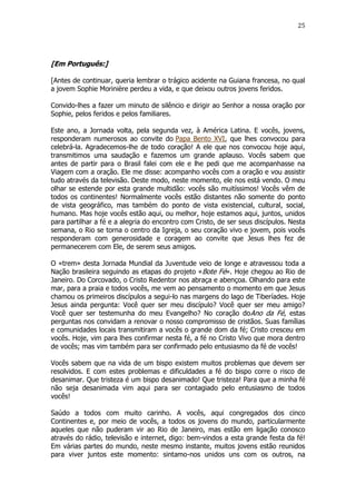 25

[Em Português:]
[Antes de continuar, queria lembrar o trágico acidente na Guiana francesa, no qual
a jovem Sophie Morinière perdeu a vida, e que deixou outros jovens feridos.
Convido-lhes a fazer um minuto de silêncio e dirigir ao Senhor a nossa oração por
Sophie, pelos feridos e pelos familiares.
Este ano, a Jornada volta, pela segunda vez, à América Latina. E vocês, jovens,
responderam numerosos ao convite do Papa Bento XVI, que lhes convocou para
celebrá-la. Agradecemos-lhe de todo coração! A ele que nos convocou hoje aqui,
transmitimos uma saudação e fazemos um grande aplauso. Vocês sabem que
antes de partir para o Brasil falei com ele e lhe pedi que me acompanhasse na
Viagem com a oração. Ele me disse: acompanho vocês com a oração e vou assistir
tudo através da televisão. Deste modo, neste momento, ele nos está vendo. O meu
olhar se estende por esta grande multidão: vocês são muitíssimos! Vocês vêm de
todos os continentes! Normalmente vocês estão distantes não somente do ponto
de vista geográfico, mas também do ponto de vista existencial, cultural, social,
humano. Mas hoje vocês estão aqui, ou melhor, hoje estamos aqui, juntos, unidos
para partilhar a fé e a alegria do encontro com Cristo, de ser seus discípulos. Nesta
semana, o Rio se torna o centro da Igreja, o seu coração vivo e jovem, pois vocês
responderam com generosidade e coragem ao convite que Jesus lhes fez de
permanecerem com Ele, de serem seus amigos.
O «trem» desta Jornada Mundial da Juventude veio de longe e atravessou toda a
Nação brasileira seguindo as etapas do projeto «Bote Fé». Hoje chegou ao Rio de
Janeiro. Do Corcovado, o Cristo Redentor nos abraça e abençoa. Olhando para este
mar, para a praia e todos vocês, me vem ao pensamento o momento em que Jesus
chamou os primeiros discípulos a segui-lo nas margens do lago de Tiberíades. Hoje
Jesus ainda pergunta: Você quer ser meu discípulo? Você quer ser meu amigo?
Você quer ser testemunha do meu Evangelho? No coração doAno da Fé, estas
perguntas nos convidam a renovar o nosso compromisso de cristãos. Suas famílias
e comunidades locais transmitiram a vocês o grande dom da fé; Cristo cresceu em
vocês. Hoje, vim para lhes confirmar nesta fé, a fé no Cristo Vivo que mora dentro
de vocês; mas vim também para ser confirmado pelo entusiasmo da fé de vocês!
Vocês sabem que na vida de um bispo existem muitos problemas que devem ser
resolvidos. E com estes problemas e dificuldades a fé do bispo corre o risco de
desanimar. Que tristeza é um bispo desanimado! Que tristeza! Para que a minha fé
não seja desanimada vim aqui para ser contagiado pelo entusiasmo de todos
vocês!
Saúdo a todos com muito carinho. A vocês, aqui congregados dos cinco
Continentes e, por meio de vocês, a todos os jovens do mundo, particularmente
aqueles que não puderam vir ao Rio de Janeiro, mas estão em ligação conosco
através do rádio, televisão e internet, digo: bem-vindos a esta grande festa da fé!
Em várias partes do mundo, neste mesmo instante, muitos jovens estão reunidos
para viver juntos este momento: sintamo-nos unidos uns com os outros, na

 