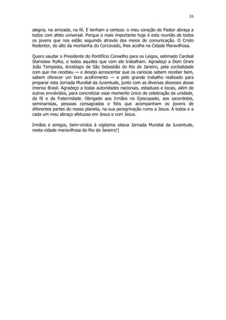 26

alegria, na amizade, na fé. E tenham a certeza: o meu coração de Pastor abraça a
todos com afeto universal. Porque o mais importante hoje é esta reunião de todos
os jovens que nos estão seguindo através dos meios de comunicação. O Cristo
Redentor, do alto da montanha do Corcovado, lhes acolhe na Cidade Maravilhosa.
Quero saudar o Presidente do Pontifício Conselho para os Leigos, estimado Cardeal
Stanisław Ryłko, e todos aqueles que com ele trabalham. Agradeço a Dom Orani
João Tempesta, Arcebispo de São Sebastião do Rio de Janeiro, pela cordialidade
com que me recebeu — e desejo acrescentar que os cariocas sabem receber bem,
sabem oferecer um bom acolhimento — e pelo grande trabalho realizado para
preparar esta Jornada Mundial da Juventude, junto com as diversas dioceses desse
imenso Brasil. Agradeço a todas autoridades nacionais, estaduais e locais, além de
outros envolvidos, para concretizar esse momento único de celebração da unidade,
da fé e da fraternidade. Obrigado aos Irmãos no Episcopado, aos sacerdotes,
seminaristas, pessoas consagradas e fiéis que acompanham os jovens de
diferentes partes do nosso planeta, na sua peregrinação rumo a Jesus. A todos e a
cada um meu abraço afetuoso em Jesus e com Jesus.
Irmãos e amigos, bem-vindos à vigésima oitava Jornada Mundial da Juventude,
nesta cidade maravilhosa do Rio de Janeiro!]

 