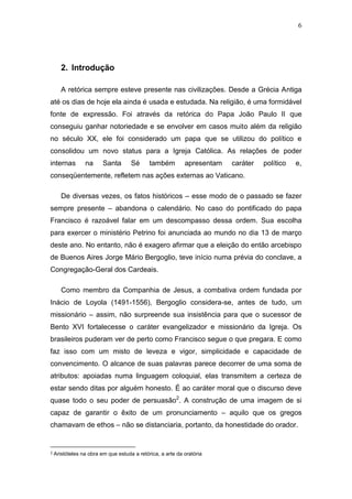 6

2. Introdução
A retórica sempre esteve presente nas civilizações. Desde a Grécia Antiga
até os dias de hoje ela ainda é usada e estudada. Na religião, é uma formidável
fonte de expressão. Foi através da retórica do Papa João Paulo II que
conseguiu ganhar notoriedade e se envolver em casos muito além da religião
no século XX, ele foi considerado um papa que se utilizou do político e
consolidou um novo status para a Igreja Católica. As relações de poder
internas

na

Santa

Sé

também

apresentam

caráter

político

e,

conseqüentemente, refletem nas ações externas ao Vaticano.
De diversas vezes, os fatos históricos – esse modo de o passado se fazer
sempre presente – abandona o calendário. No caso do pontificado do papa
Francisco é razoável falar em um descompasso dessa ordem. Sua escolha
para exercer o ministério Petrino foi anunciada ao mundo no dia 13 de março
deste ano. No entanto, não é exagero afirmar que a eleição do então arcebispo
de Buenos Aires Jorge Mário Bergoglio, teve início numa prévia do conclave, a
Congregação-Geral dos Cardeais.
Como membro da Companhia de Jesus, a combativa ordem fundada por
Inácio de Loyola (1491-1556), Bergoglio considera-se, antes de tudo, um
missionário – assim, não surpreende sua insistência para que o sucessor de
Bento XVI fortalecesse o caráter evangelizador e missionário da Igreja. Os
brasileiros puderam ver de perto como Francisco segue o que pregara. E como
faz isso com um misto de leveza e vigor, simplicidade e capacidade de
convencimento. O alcance de suas palavras parece decorrer de uma soma de
atributos: apoiadas numa linguagem coloquial, elas transmitem a certeza de
estar sendo ditas por alguém honesto. É ao caráter moral que o discurso deve
quase todo o seu poder de persuasão2. A construção de uma imagem de si
capaz de garantir o êxito de um pronunciamento – aquilo que os gregos
chamavam de ethos – não se distanciaria, portanto, da honestidade do orador.

2

Aristóteles na obra em que estuda a retórica, a arte da oratória

 