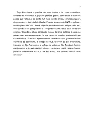 7

“Papa Francisco é o pontífice dos atos simples e da conversa cotidiana,
diferente de João Paulo Il, papa de grandes gestos, como beijar o chão dos
países que visitava, e de Bento XVI, mais contido, tímido, e intelectualizado”,
diz o monsenhor Antonio Luiz Catelan Ferreira, assessor da CNBB e professor
de teologia da PUC-PR. “Ele se dirige às pessoas como um amigo e, com isso,
consegue trazê-las para perto de si – do ponto de vista afetivo e das idéias que
defende.” Quando se olha a construção milenar da Igreja Católica, o papa dos
pobres, com apenas pouco mais de sete meses de mandato, ganha contornos
extraordinários. “Francisco representa uma síntese das duas grandes matrizes
espirituais do catolicismo, a teologia da cruz, que vem de São Boaventura,
inspirado em São Francisco, e a teologia da justiça, de São Tomás de Aquino,
que insiste na ação sócio-política”, afirma o cientista da religião Afonso Soares,
professor livre-docente da PUC de São Paulo. “Ele caminha nessas duas
direções.”

 
