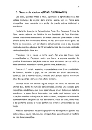8

3. Discurso de abertura - (MONS. GUIDO MARINI)
Boa tarde, queridos irmãos e irmãs, agremiados e agremiadas dessa tão
valiosa instituição de ensino! Com enorme alegria, vim de Roma para
compartilhar esse momento com vocês, de grande estima intelectual e
acadêmica.
Nesta tarde, à convite da Excelentíssima Profa. Dra. Eleonoura Enoque da
Silva, vamos adentrar na Retórica de sua Santidade, O Papa Francisco,
cardeal latino-americano escolhido em março deste ano para suceder o Papa
emérito Bento XVI no ministério Petrino. O meu envio aqui de sua parte, de
forma até inesperada, tem por objetivo, conversarmos sobre o seu discurso
realizado durante a abertura da 28ª Jornada Mundial da Juventude, realizada
neste país em julho deste ano.
"Francisco, vai e repara a minha casa". Foi uma das frases mais
compartilhadas no Facebook, assim que houve a primeira aparição do
pontífice. Parecia ser a eleição de mais um papa, até mesmo para os católicos
mais fervorosos. Quando de repente, por um nome, tudo mudou.
Francisco!! O perfeito marketing, num período de crise. Essa possibilidade
foi excluída, quando o papa, de um passado até então desconhecido,
continuou com o mesmo discurso, o mesmo olhar. Lançou sobre o mundo um
olhar de esperança e convidou-nos a fazer o mesmo.
Ficamos felizes em receber alguns colegas de vocês no vaticano nos
últimos dias, diante de inúmeros compromissos, abrimos uma exceção para
recebê-los e ajudá-los no que fosse possível para o bom êxito desde trabalho
acadêmico, e assim fomos informados, que vocês aqui estavam com os
corações ardentes e desejosos por este momento, almejavam ardentemente
conhecer melhor a trajetória da vida de Francisco, o que ele viveu, como viveu
e de que forma escutou a voz do Senhor para tornar-se um sacerdote de sua
igreja.
Antes de adentrarmos na retórica propriamente desempenhada por ele, nos
deteremos por alguns instantes, nos principais fatos que delinearam a trajetória
de vida do sumo pontífice.

 