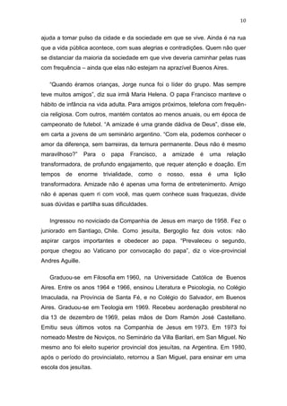 10

ajuda a tomar pulso da cidade e da sociedade em que se vive. Ainda é na rua
que a vida pública acontece, com suas alegrias e contradições. Quem não quer
se distanciar da maioria da sociedade em que vive deveria caminhar pelas ruas
com frequência – ainda que elas não estejam na aprazível Buenos Aires.
“Quando éramos crianças, Jorge nunca foi o líder do grupo. Mas sempre
teve muitos amigos”, diz sua irmã Maria Helena. O papa Francisco manteve o
hábito de infância na vida adulta. Para amigos próximos, telefona com frequência religiosa. Com outros, mantém contatos ao menos anuais, ou em época de
campeonato de futebol. “A amizade é uma grande dádiva de Deus”, disse ele,
em carta a jovens de um seminário argentino. “Com ela, podemos conhecer o
amor da diferença, sem barreiras, da ternura permanente. Deus não é mesmo
maravilhoso?”

Para

o

papa

Francisco,

a

amizade

é

uma

relação

transformadora, de profundo engajamento, que requer atenção e doação. Em
tempos de enorme trivialidade,

como o

nosso, essa é uma

lição

transformadora. Amizade não é apenas uma forma de entretenimento. Amigo
não é apenas quem ri com você, mas quem conhece suas fraquezas, divide
suas dúvidas e partilha suas dificuldades.
Ingressou no noviciado da Companhia de Jesus em março de 1958. Fez o
juniorado em Santiago, Chile. Como jesuíta, Bergoglio fez dois votos: não
aspirar cargos importantes e obedecer ao papa. “Prevaleceu o segundo,
porque chegou ao Vaticano por convocação do papa”, diz o vice-provincial
Andres Aguille.
Graduou-se em Filosofia em 1960, na Universidade Católica de Buenos
Aires. Entre os anos 1964 e 1966, ensinou Literatura e Psicologia, no Colégio
Imaculada, na Província de Santa Fé, e no Colégio do Salvador, em Buenos
Aires. Graduou-se em Teologia em 1969. Recebeu aordenação presbiteral no
dia 13 de dezembro de 1969, pelas mãos de Dom Ramón José Castellano.
Emitiu seus últimos votos na Companhia de Jesus em 1973. Em 1973 foi
nomeado Mestre de Noviços, no Seminário da Villa Barilari, em San Miguel. No
mesmo ano foi eleito superior provincial dos jesuítas, na Argentina. Em 1980,
após o período do provincialato, retornou a San Miguel, para ensinar em uma
escola dos jesuítas.

 