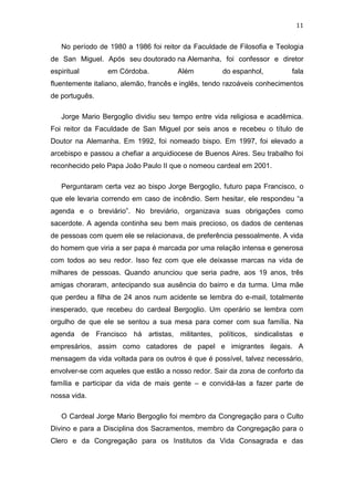 11

No período de 1980 a 1986 foi reitor da Faculdade de Filosofia e Teologia
de San Miguel. Após seu doutorado na Alemanha, foi confessor e diretor
espiritual

em Córdoba.

Além

do espanhol,

fala

fluentemente italiano, alemão, francês e inglês, tendo razoáveis conhecimentos
de português.
Jorge Mario Bergoglio dividiu seu tempo entre vida religiosa e acadêmica.
Foi reitor da Faculdade de San Miguel por seis anos e recebeu o título de
Doutor na Alemanha. Em 1992, foi nomeado bispo. Em 1997, foi elevado a
arcebispo e passou a chefiar a arquidiocese de Buenos Aires. Seu trabalho foi
reconhecido pelo Papa João Paulo II que o nomeou cardeal em 2001.
Perguntaram certa vez ao bispo Jorge Bergoglio, futuro papa Francisco, o
que ele levaria correndo em caso de incêndio. Sem hesitar, ele respondeu “a
agenda e o breviário”. No breviário, organizava suas obrigações como
sacerdote. A agenda continha seu bem mais precioso, os dados de centenas
de pessoas com quem ele se relacionava, de preferência pessoalmente. A vida
do homem que viria a ser papa é marcada por uma relação intensa e generosa
com todos ao seu redor. Isso fez com que ele deixasse marcas na vida de
milhares de pessoas. Quando anunciou que seria padre, aos 19 anos, três
amigas choraram, antecipando sua ausência do bairro e da turma. Uma mãe
que perdeu a filha de 24 anos num acidente se lembra do e-mail, totalmente
inesperado, que recebeu do cardeal Bergoglio. Um operário se lembra com
orgulho de que ele se sentou a sua mesa para comer com sua família. Na
agenda de Francisco há artistas, militantes, políticos, sindicalistas e
empresários, assim como catadores de papel e imigrantes ilegais. A
mensagem da vida voltada para os outros é que é possível, talvez necessário,
envolver-se com aqueles que estão a nosso redor. Sair da zona de conforto da
família e participar da vida de mais gente – e convidá-las a fazer parte de
nossa vida.
O Cardeal Jorge Mario Bergoglio foi membro da Congregação para o Culto
Divino e para a Disciplina dos Sacramentos, membro da Congregação para o
Clero e da Congregação para os Institutos da Vida Consagrada e das

 