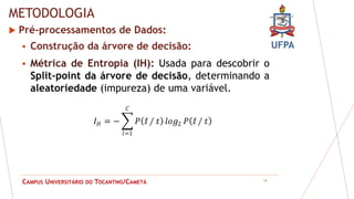 UFPA
CAMPUS UNIVERSITÁRIO DO TOCANTINS/CAMETÁ
METODOLOGIA
 Pré-processamentos de Dados:
 Construção da árvore de decisão:
14
𝐼𝐻 = − 𝑃 ⅈ ∕ 𝑡 𝑙𝑜𝑔2 𝑃 ⅈ ∕ 𝑡
𝐶
𝑙=1
 Métrica de Entropia (IH): Usada para descobrir o
Split-point da árvore de decisão, determinando a
aleatoriedade (impureza) de uma variável.
 