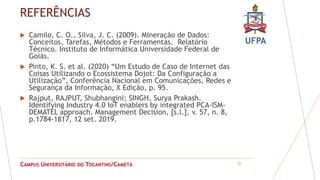 UFPA
CAMPUS UNIVERSITÁRIO DO TOCANTINS/CAMETÁ
REFERÊNCIAS
 Camilo, C. O., Silva, J. C. (2009). Mineração de Dados:
Conceitos, Tarefas, Métodos e Ferramentas. Relatório
Técnico. Instituto de Informática Universidade Federal de
Goiás.
 Pinto, K. S. et al. (2020) “Um Estudo de Caso de Internet das
Coisas Utilizando o Ecossistema Dojot: Da Configuração a
Utilização”, Conferência Nacional em Comunicações, Redes e
Segurança da Informação, X Edição, p. 95.
 Rajput, RAJPUT, Shubhangini; SINGH, Surya Prakash.
Identifying Industry 4.0 IoT enablers by integrated PCA-ISM-
DEMATEL approach. Management Decision, [s.l.], v. 57, n. 8,
p.1784-1817, 12 set. 2019.
22
 