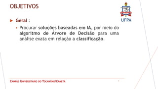 UFPA
CAMPUS UNIVERSITÁRIO DO TOCANTINS/CAMETÁ
OBJETIVOS
 Geral :
 Procurar soluções baseadas em IA, por meio do
algoritmo de Árvore de Decisão para uma
análise exata em relação a classificação.
4
 