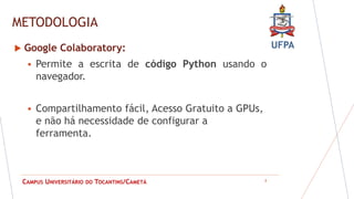 UFPA
CAMPUS UNIVERSITÁRIO DO TOCANTINS/CAMETÁ
METODOLOGIA
8
 Google Colaboratory:
 Permite a escrita de código Python usando o
navegador.
 Compartilhamento fácil, Acesso Gratuito a GPUs,
e não há necessidade de configurar a
ferramenta.
 