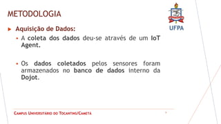 UFPA
CAMPUS UNIVERSITÁRIO DO TOCANTINS/CAMETÁ
METODOLOGIA
9
 Aquisição de Dados:
 A coleta dos dados deu-se através de um IoT
Agent.
 Os dados coletados pelos sensores foram
armazenados no banco de dados interno da
Dojot.
 