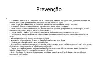 Prevenção
•
- Mantenha fechadas as tampas de vasos sanitários e de ralos pouco usados, como os de áreas de
serviço e de lazer, que tenham a possibilidade de acumular água;
- Se for viajar, feche também os ralos dos banheiros e a tampa dos vasos sanitários;
- Mantenha o quintal sempre limpo, jogando fora o que não é utilizado;
- Deixe o quintal sempre bem varrido, eliminando recipientes que possam acumular água, como
tampinha de garrafa, folhas, sacolas plásticas etc.;
- Tampe tonéis, caixas d’água e qualquer tipo de recipiente que possa reservar água;
- Certifique-se de que as lonas de cobertura estejam bem esticadas para não haver acúmulo de
água;
- Não deixe acumular água nos vasos de plantas;
- Mantenha a bandeja que fica atrás da geladeira limpa e sem água;
- Coloque garrafas vazias de cabeça para baixo;
- Se por algum motivo tiver pneus no quintal, mantenha-os secos e abrigue-os em local coberto, ou
descarte-os corretamente se não tiverem utilidade;
- Escove bem as bordas dos recipientes (vasilha de água e comida de animais, vasos de plantas,
tonéis, caixas d’água) e mantenha-os sempre limpos.
- Antes de viajar, tire a água dos vasos de plantas e guarde a vasilha de água e de comida dos
animais de estimação.
 