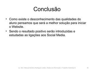 Conclusão Como existe o desconhecimento das qualidades do aluno pensamos que será a melhor solução para iniciar o Website. Sendo o resultado positivo serão introduzidas e estudadas as ligações aos Social Media. Lic. GSI | Manuel António Rodrigues Lobão | Redes de Informação | Trabalho Individual 2 