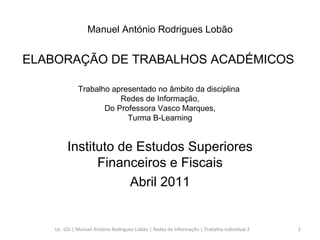 Trabalho apresentado no âmbito da disciplina  Redes de Informação,  Do Professora Vasco Marques,  Turma B-Learning Instituto de Estudos Superiores Financeiros e Fiscais Abril 2011 Manuel António Rodrigues Lobão ELABORAÇÃO DE TRABALHOS ACADÉMICOS  Lic. GSI | Manuel António Rodrigues Lobão | Redes de Informação | Trabalho Individual 2 