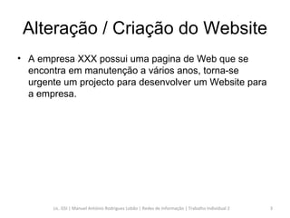 Alteração / Criação do Website A empresa XXX possui uma pagina de Web que se encontra em manutenção a vários anos, torna-se urgente um projecto para desenvolver um Website para a empresa. Lic. GSI | Manuel António Rodrigues Lobão | Redes de Informação | Trabalho Individual 2 