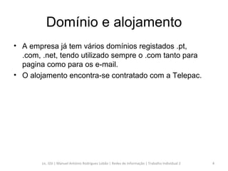 Domínio e alojamento A empresa já tem vários domínios registados .pt, .com, .net, tendo utilizado sempre o .com tanto para pagina como para os e-mail.  O alojamento encontra-se contratado com a Telepac. Lic. GSI | Manuel António Rodrigues Lobão | Redes de Informação | Trabalho Individual 2 