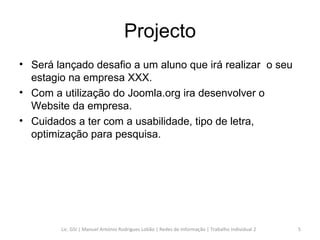 Projecto Será lançado desafio a um aluno que irá realizar  o seu estagio na empresa XXX. Com a utilização do Joomla.org ira desenvolver o Website da empresa. Cuidados a ter com a usabilidade, tipo de letra, optimização para pesquisa. Lic. GSI | Manuel António Rodrigues Lobão | Redes de Informação | Trabalho Individual 2 
