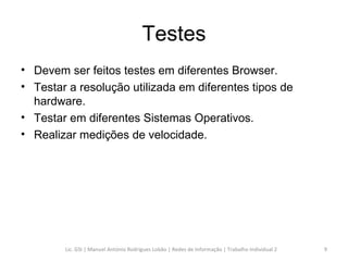 Testes Devem ser feitos testes em diferentes Browser. Testar a resolução utilizada em diferentes tipos de hardware. Testar em diferentes Sistemas Operativos. Realizar medições de velocidade. Lic. GSI | Manuel António Rodrigues Lobão | Redes de Informação | Trabalho Individual 2 
