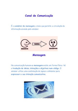 Canal de Comunicação
É o condutor da mensagem, o meio que permite a circulação da
informação enviada pelo emissor.
Mensagem
Na comunicação humana a mensagem existe em forma física: há
a tradução de ideias, intenções e objetivos num código. O
emissor utiliza uma combinação de signos e símbolos para
expressar a sua intenção comunicativa.
 