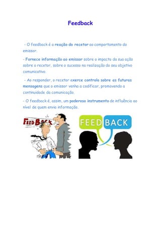 Feedback
- O feedback é a reação do recetor ao comportamento do
emissor.
- Fornece informação ao emissor sobre o impacto da sua ação
sobre o recetor, sobre o sucesso na realização do seu objetivo
comunicativo.
- Ao responder, o recetor exerce controlo sobre as futuras
mensagens que o emissor venha a codificar, promovendo a
continuidade da comunicação.
- O feedback é, assim, um poderoso instrumento de influência ao
nível de quem envia informação.
 