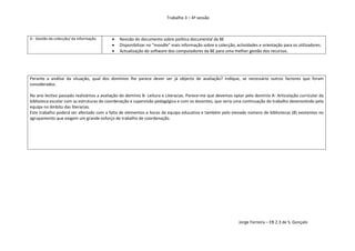 Trabalho 3 – 4ª sessão



D - Gestão da colecção/ da informação        Revisão do documento sobre política documental da BE
                                             Disponibilizar no “moodle” mais informação sobre a colecção, actividades e orientação para os utilizadores.
                                             Actualização do software dos computadores da BE para uma melhor gestão dos recursos.




Perante a análise da situação, qual dos domínios lhe parece dever ser já objecto de avaliação? Indique, se necessário outros factores que foram
considerados.

No ano lectivo passado realizámos a avaliação do domínio B- Leitura e Literacias. Parece-me que devemos optar pelo domínio A- Articulação curricular da
biblioteca escolar com as estruturas de coordenação e supervisão pedagógica e com os docentes, que seria uma continuação do trabalho desenvolvido pela
equipa no âmbito das literacias.
Este trabalho poderá ser afectado com a falta de elementos e horas da equipa educativa e também pelo elevado número de bibliotecas (8) existentes no
agrupamento que exigem um grande esforço de trabalho de coordenação.




                                                                                                             Jorge Ferreira – EB 2.3 de S. Gonçalo
 