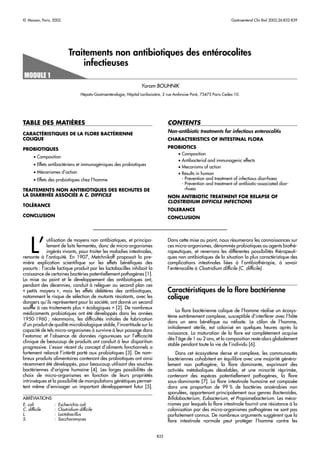 © Masson, Paris, 2002.                                                                                                 Gastroenterol Clin Biol 2002;26:B32-B39




                           Traitements non antibiotiques des entérocolites
                               infectieuses

                                                                    Yoram BOUHNIK
                                  Hépato-Gastroentérologie, Hôpital Lariboisière, 2 rue Ambroise Paré, 75475 Paris Cedex 10.




              `
TABLE DES MATIERES                                                                 CONTENTS
CARACTÉRISTIQUES DE LA FLORE BACTÉRIENNE
                                                                                   Non-antibiotic treatments for infectious enterocolitis
COLIQUE                                                                            CHARACTERISTICS OF INTESTINAL FLORA

PROBIOTIQUES                                                                       PROBIOTICS
                                                                                      • Composition
      • Composition
                                                                                      • Antibacterial and immunogenic effects
      • Effets antibactériens et immunogéniques des probiotiques
                                                                                      • Mecanisms of action
      • Mécanismes d’action                                                           • Results in human
      • Effets des probiotiques chez l’homme                                            - Prevention and treatment of infectious diarrhoea
                                                                                        - Prevention and treatment of antibiotic-associated diar-
TRAITEMENTS NON ANTIBIOTIQUES DES RECHUTES DE                                             rhoea
LA DIARRHÉE ASSOCIÉE A C. DIFFICILE                                                NON ANTIBIOTIC TREATMENT FOR RELAPSE OF
                                                                                   CLOSTRIDIUM DIFFICILE INFECTIONS
TOLÉRANCE
                                                                                   TOLERANCE
CONCLUSION                                                                         CONCLUSION




    L’
             utilisation de moyens non antibiotiques, et principa-                 Dans cette mise au point, nous résumerons les connaissances sur
             lement de laits fermentés, donc de micro-organismes                   ces micro-organismes, dénommés probiotiques ou agents biothé-
             ingérés vivants, pour traiter les maladies intestinales,              rapeutiques, et reverrons les différentes possibilités thérapeuti-
remonte à l’antiquité. En 1907, Metchnikoff proposait la pre-                      ques non antibiotiques de la situation la plus caractéristique des
mière explication scientiﬁque sur les effets bénéﬁques des                         complications intestinales liées à l’antibiothérapie, à savoir
yaourts : l’acide lactique produit par les lactobacilles inhibait la               l’entérocolite à Clostridium difficile (C. difficile).
croissance de certaines bactéries potentiellement pathogènes [1].
La mise au point et le développement des antibiotiques ont,
pendant des décennies, conduit à reléguer au second plan ces
« petits moyens », mais les effets délétères des antibiotiques,                    Caractéristiques de la ﬂore bactérienne
notamment le risque de sélection de mutants résistants, avec les                   colique
dangers qu’ils représentent pour la société, ont donné un second
souffle à ces traitements plus « écologiques » [2]. De nombreux
                                                                                        La ﬂore bactérienne colique de l’homme réalise un écosys-
médicaments probiotiques ont été développés dans les années
                                                                                   tème extrêmement complexe, susceptible d’interférer avec l’hôte
1950-1960 ; néanmoins, les difficultés initiales de fabrication
                                                                                   dans un sens bénéﬁque ou néfaste. Le côlon de l’homme,
d’un produit de qualité microbiologique stable, l’incertitude sur la
                                                                                   initialement stérile, est colonisé en quelques heures après la
capacité de tels micro-organismes à survivre à leur passage dans
                                                                                   naissance. La maturation de la ﬂore est complètement acquise
l’estomac et l’absence de données rigoureuses sur l’efficacité
                                                                                   dès l’âge de 1 ou 2 ans, et la composition reste alors globalement
clinique de beaucoup de produits ont conduit à leur disparition
                                                                                   stable pendant toute la vie de l’individu [6].
progressive. L’essor récent du concept d’aliments fonctionnels a
fortement relancé l’intérêt porté aux probiotiques [3]. De nom-                        Dans cet écosystème dense et complexe, les communautés
breux produits alimentaires contenant des probiotiques ont ainsi                   bactériennes cohabitent en équilibre avec une majorité généra-
récemment été développés, pour beaucoup utilisant des souches                      lement non pathogène, la ﬂore dominante, exprimant des
bactériennes d’origine humaine [4]. Les larges possibilités de                     activités métaboliques décelables, et une minorité réprimée,
choix de micro-organismes en fonction de leurs propriétés                          contenant des espèces potentiellement pathogènes, la ﬂore
intrinsèques et la possibilité de manipulations génétiques permet-                 sous-dominante [7]. La ﬂore intestinale humaine est composée
tent même d’envisager un important développement futur [5].                        dans une proportion de 99 % de bactéries anaérobies non
                                                                                   sporulées, appartenant principalement aux genres Bacteroïdes,
ABRÉVIATIONS                                                                       Biﬁdobacterium, Eubacterium, et Propionebacterium. Les méca-
E. coli          :   Escherichia coli                                              nismes par lesquels la ﬂore intestinale fournit une résistance à la
C. difficile     :   Clostridium difficile                                         colonisation par des micro-organismes pathogènes ne sont pas
L.               :   Lactobacillus                                                 parfaitement connus. De nombreux arguments suggèrent que la
S.               :   Saccharomyces                                                 ﬂore intestinale normale peut protéger l’homme contre les


                                                                             B32
 