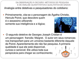 Analogia entre detetives e pesquisadores do cotidiano: 
Primeiramente, cita-se o personagem de Ágatha Christie, Hercule Poirot, que descobre quem é o assassino utilizando somente sua inteligência e a lógica; 
 O segundo detetive de Georges Joseph Cristian é um personagem francês: Maigret. O autor em seus romances nos transportam para um universo bastante diferente daquele de Poirot. Aparentemente ele não faz pesquisa. A primeira qualidade é que ele está disponível, curioso e sensível. Ele utiliza toda sua perspicácia para chegar ao conhecimento; 
DA OBSERVAÇÃO À DECISÃO: MÉTODOS DE PESQUISA E DE ANÁLISE QUANTITATIVA E QUALITATIVA DE DADOS  