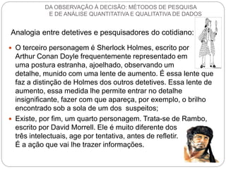 O terceiro personagem é Sherlock Holmes, escrito por Arthur Conan Doyle frequentemente representado em uma postura estranha, ajoelhado, observando um detalhe, munido com uma lente de aumento. É essa lente que faz a distinção de Holmes dos outros detetives. Essa lente de aumento, essa medida lhe permite entrar no detalhe insignificante, fazer com que apareça, por exemplo, o brilho encontrado sob a sola de um dos suspeitos; 
Existe, por fim, um quarto personagem. Trata-se de Rambo, escrito por David Morrell. Ele é muito diferente dos três intelectuais, age por tentativa, antes de refletir. É a ação que vai lhe trazer informações. 
Analogia entre detetives e pesquisadores do cotidiano: 
DA OBSERVAÇÃO À DECISÃO: MÉTODOS DE PESQUISA E DE ANÁLISE QUANTITATIVA E QUALITATIVA DE DADOS  