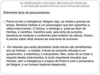 Diferentes tipos de pesquisadores: 
Poirot só tem a inteligência. Maigret viaja, se instala e precisa de tempo. Sherlock Holmes é um personagem que tem aparelhos e utiliza instrumentos. O teórico, o etnólogo e, pode-se dizer de Holmes, o científico. Científico pois, pela lente de aumento, beneficia-se medindo e conferindo pelo‘mistério’ da ciência. Porém, é preciso saber olhar através de uma lente de aumento. 
 Os métodos que serão abordados neste estudo são semelhantes aos de Holmes - a medida. A lente de aumento utilizada é um questionário, a estatística, o computador. Mas, antes de se tratar a respeito destes instrumentos, é muito importante ressaltar que Holmes, sem a inteligência e a lógica de Poirot e sem a perspicácia de Maigret, é um homem bastante desprovido. 
DA OBSERVAÇÃO À DECISÃO: MÉTODOS DE PESQUISA E DE ANÁLISE QUANTITATIVA E QUALITATIVA DE DADOS  