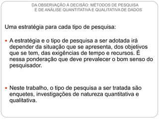 Uma estratégia para cada tipo de pesquisa: 
A estratégia e o tipo de pesquisa a ser adotada irá depender da situação que se apresenta, dos objetivos que se tem, das exigências de tempo e recursos. É nessa ponderação que deve prevalecer o bom senso do pesquisador. 
Neste trabalho, o tipo de pesquisa a ser tratada são enquetes, investigações de natureza quantitativa e qualitativa. 
DA OBSERVAÇÃO À DECISÃO: MÉTODOS DE PESQUISA E DE ANÁLISE QUANTITATIVA E QUALITATIVA DE DADOS  