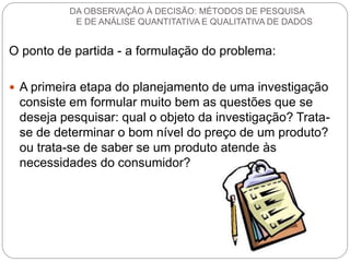 O ponto de partida - a formulação do problema: 
A primeira etapa do planejamento de uma investigação consiste em formular muito bem as questões que se deseja pesquisar: qual o objeto da investigação? Trata- se de determinar o bom nível do preço de um produto? ou trata-se de saber se um produto atende às necessidades do consumidor? 
DA OBSERVAÇÃO À DECISÃO: MÉTODOS DE PESQUISA E DE ANÁLISE QUANTITATIVA E QUALITATIVA DE DADOS  