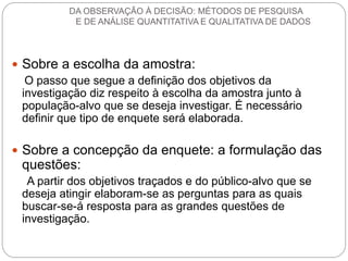 Sobre a escolha da amostra: 
O passo que segue a definição dos objetivos da investigação diz respeito à escolha da amostra junto à população-alvo que se deseja investigar. É necessário definir que tipo de enquete será elaborada. 
Sobre a concepção da enquete: a formulação das questões: 
A partir dos objetivos traçados e do público-alvo que se deseja atingir elaboram-se as perguntas para as quais buscar-se-á resposta para as grandes questões de investigação. 
DA OBSERVAÇÃO À DECISÃO: MÉTODOS DE PESQUISA E DE ANÁLISE QUANTITATIVA E QUALITATIVA DE DADOS  