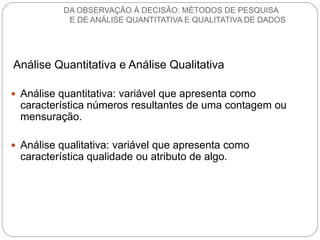 Análise Quantitativa e Análise Qualitativa 
Análise quantitativa: variável que apresenta como característica números resultantes de uma contagem ou mensuração. 
Análise qualitativa: variável que apresenta como característica qualidade ou atributo de algo. 
DA OBSERVAÇÃO À DECISÃO: MÉTODOS DE PESQUISA E DE ANÁLISE QUANTITATIVA E QUALITATIVA DE DADOS  