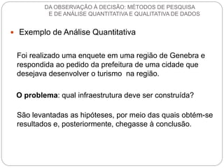 Exemplo de Análise Quantitativa 
Foi realizado uma enquete em uma região de Genebra e respondida ao pedido da prefeitura de uma cidade que desejava desenvolver o turismo na região. 
O problema: qual infraestrutura deve ser construída? 
São levantadas as hipóteses, por meio das quais obtém-se resultados e, posteriormente, chegasse à conclusão. 
DA OBSERVAÇÃO À DECISÃO: MÉTODOS DE PESQUISA E DE ANÁLISE QUANTITATIVA E QUALITATIVA DE DADOS  