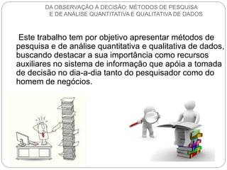 Este trabalho tem por objetivo apresentar métodos de pesquisa e de análise quantitativa e qualitativa de dados, buscando destacar a sua importância como recursos auxiliares no sistema de informação que apóia a tomada de decisão no dia-a-dia tanto do pesquisador como do homem de negócios. 
DA OBSERVAÇÃO À DECISÃO: MÉTODOS DE PESQUISA E DE ANÁLISE QUANTITATIVA E QUALITATIVA DE DADOS  