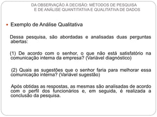 Exemplo de Análise Qualitativa 
Dessa pesquisa, são abordadas e analisadas duas perguntas abertas: 
(1) De acordo com o senhor, o que não está satisfatório na comunicação interna da empresa? (Variável diagnóstico) 
(2) Quais as sugestões que o senhor faria para melhorar essa comunicação interna? (Variável sugestão) 
Após obtidas as respostas, as mesmas são analisadas de acordo com o perfil dos funcionários e, em seguida, é realizada a conclusão da pesquisa. 
DA OBSERVAÇÃO À DECISÃO: MÉTODOS DE PESQUISA E DE ANÁLISE QUANTITATIVA E QUALITATIVA DE DADOS  