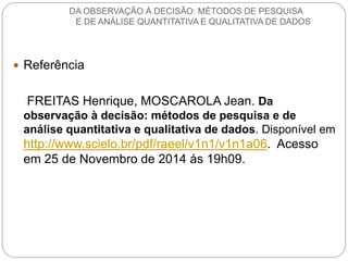 Referência 
FREITAS Henrique, MOSCAROLA Jean. Da observação à decisão: métodos de pesquisa e de análise quantitativa e qualitativa de dados. Disponível em http://www.scielo.br/pdf/raeel/v1n1/v1n1a06. Acesso em 25 de Novembro de 2014 ás 19h09. 
DA OBSERVAÇÃO À DECISÃO: MÉTODOS DE PESQUISA E DE ANÁLISE QUANTITATIVA E QUALITATIVA DE DADOS 