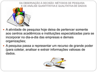 A atividade de pesquisa hoje deixa de pertencer somente aos centros acadêmicos e instituições especializadas para se incorporar no dia-a-dia das empresas e demais organizações; 
A pesquisa passa a representar um recurso de grande poder (para coletar, analisar e extrair informações valiosas de dados. 
DA OBSERVAÇÃO À DECISÃO: MÉTODOS DE PESQUISA E DE ANÁLISE QUANTITATIVA E QUALITATIVA DE DADOS  