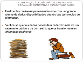 Atualmente convive-se permanentemente com um grande volume de dados disponibilizados através das tecnologias de informação. 
 Verifica-se que tais dados necessitam cada vez mais de um tratamento prático e de bom senso que os transformem em Informação pertinente; 
DA OBSERVAÇÃO À DECISÃO: MÉTODOS DE PESQUISA E DE ANÁLISE QUANTITATIVA E QUALITATIVA DE DADOS  