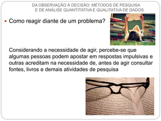 Como reagir diante de um problema? 
Considerando a necessidade de agir, percebe-se que algumas pessoas podem apostar em respostas impulsivas e outras acreditam na necessidade de, antes de agir consultar fontes, livros e demais atividades de pesquisa 
DA OBSERVAÇÃO À DECISÃO: MÉTODOS DE PESQUISA E DE ANÁLISE QUANTITATIVA E QUALITATIVA DE DADOS  