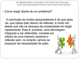 Como reagir diante de um problema? 
A convicção de muitos pesquisadores é de que essa via, que passa pelo desvio da reflexão, é muito útil, desde que não se esqueça da necessidade de reagir rapidamente. Esta é, portanto, uma abordagem integrada a ser defendida, consiste em utilizar de uma maneira razoável a reflexão sem, no entanto, jamais se esquecer da necessidade da ação. 
DA OBSERVAÇÃO À DECISÃO: MÉTODOS DE PESQUISA E DE ANÁLISE QUANTITATIVA E QUALITATIVA DE DADOS  