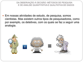 Em nossas atividades de estudo, de pesquisa, somos cientistas. Mas existem outros tipos de pesquisadores, como por exemplo, os detetives, com os quais se faz a seguir uma analogia. 
DA OBSERVAÇÃO À DECISÃO: MÉTODOS DE PESQUISA E DE ANÁLISE QUANTITATIVA E QUALITATIVA DE DADOS  