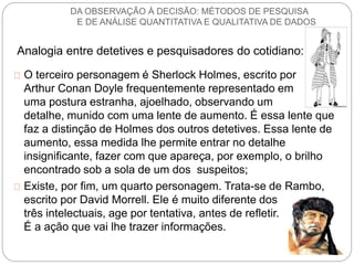 DA OBSERVAÇÃO À DECISÃO: MÉTODOS DE PESQUISA 
E DE ANÁLISE QUANTITATIVA E QUALITATIVA DE DADOS 
Analogia entre detetives e pesquisadores do cotidiano: 
O terceiro personagem é Sherlock Holmes, escrito por 
Arthur Conan Doyle frequentemente representado em 
uma postura estranha, ajoelhado, observando um 
detalhe, munido com uma lente de aumento. É essa lente que 
faz a distinção de Holmes dos outros detetives. Essa lente de 
aumento, essa medida lhe permite entrar no detalhe 
insignificante, fazer com que apareça, por exemplo, o brilho 
encontrado sob a sola de um dos suspeitos; 
Existe, por fim, um quarto personagem. Trata-se de Rambo, 
escrito por David Morrell. Ele é muito diferente dos 
três intelectuais, age por tentativa, antes de refletir. 
É a ação que vai lhe trazer informações. 
 