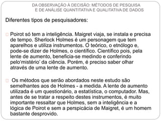 DA OBSERVAÇÃO À DECISÃO: MÉTODOS DE PESQUISA 
E DE ANÁLISE QUANTITATIVA E QUALITATIVA DE DADOS 
Diferentes tipos de pesquisadores: 
Poirot só tem a inteligência. Maigret viaja, se instala e precisa 
de tempo. Sherlock Holmes é um personagem que tem 
aparelhos e utiliza instrumentos. O teórico, o etnólogo e, 
pode-se dizer de Holmes, o científico. Científico pois, pela 
lente de aumento, beneficia-se medindo e conferindo 
pelo‘mistério’ da ciência. Porém, é preciso saber olhar 
através de uma lente de aumento. 
Os métodos que serão abordados neste estudo são 
semelhantes aos de Holmes - a medida. A lente de aumento 
utilizada é um questionário, a estatística, o computador. Mas, 
antes de se tratar a respeito destes instrumentos, é muito 
importante ressaltar que Holmes, sem a inteligência e a 
lógica de Poirot e sem a perspicácia de Maigret, é um homem 
bastante desprovido. 
 