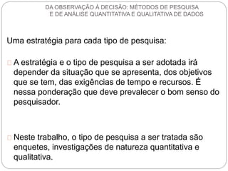DA OBSERVAÇÃO À DECISÃO: MÉTODOS DE PESQUISA 
E DE ANÁLISE QUANTITATIVA E QUALITATIVA DE DADOS 
Uma estratégia para cada tipo de pesquisa: 
A estratégia e o tipo de pesquisa a ser adotada irá 
depender da situação que se apresenta, dos objetivos 
que se tem, das exigências de tempo e recursos. É 
nessa ponderação que deve prevalecer o bom senso do 
pesquisador. 
Neste trabalho, o tipo de pesquisa a ser tratada são 
enquetes, investigações de natureza quantitativa e 
qualitativa. 
 