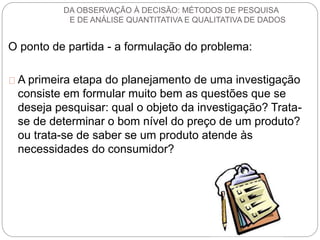 DA OBSERVAÇÃO À DECISÃO: MÉTODOS DE PESQUISA 
E DE ANÁLISE QUANTITATIVA E QUALITATIVA DE DADOS 
O ponto de partida - a formulação do problema: 
A primeira etapa do planejamento de uma investigação 
consiste em formular muito bem as questões que se 
deseja pesquisar: qual o objeto da investigação? Trata-se 
de determinar o bom nível do preço de um produto? 
ou trata-se de saber se um produto atende às 
necessidades do consumidor? 
 