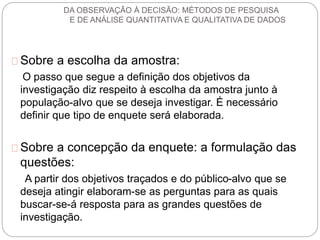 DA OBSERVAÇÃO À DECISÃO: MÉTODOS DE PESQUISA 
E DE ANÁLISE QUANTITATIVA E QUALITATIVA DE DADOS 
Sobre a escolha da amostra: 
O passo que segue a definição dos objetivos da 
investigação diz respeito à escolha da amostra junto à 
população-alvo que se deseja investigar. É necessário 
definir que tipo de enquete será elaborada. 
Sobre a concepção da enquete: a formulação das 
questões: 
A partir dos objetivos traçados e do público-alvo que se 
deseja atingir elaboram-se as perguntas para as quais 
buscar-se-á resposta para as grandes questões de 
investigação. 
 