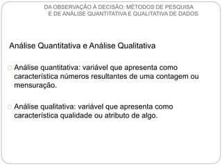 DA OBSERVAÇÃO À DECISÃO: MÉTODOS DE PESQUISA 
E DE ANÁLISE QUANTITATIVA E QUALITATIVA DE DADOS 
Análise Quantitativa e Análise Qualitativa 
Análise quantitativa: variável que apresenta como 
característica números resultantes de uma contagem ou 
mensuração. 
Análise qualitativa: variável que apresenta como 
característica qualidade ou atributo de algo. 
 