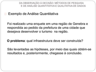 DA OBSERVAÇÃO À DECISÃO: MÉTODOS DE PESQUISA 
E DE ANÁLISE QUANTITATIVA E QUALITATIVA DE DADOS 
Exemplo de Análise Quantitativa 
Foi realizado uma enquete em uma região de Genebra e 
respondida ao pedido da prefeitura de uma cidade que 
desejava desenvolver o turismo na região. 
O problema: qual infraestrutura deve ser construída? 
São levantadas as hipóteses, por meio das quais obtém-se 
resultados e, posteriormente, chegasse à conclusão. 
 