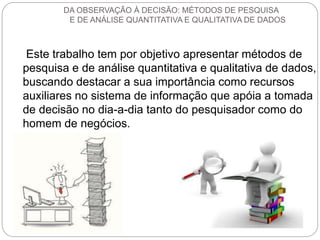DA OBSERVAÇÃO À DECISÃO: MÉTODOS DE PESQUISA 
E DE ANÁLISE QUANTITATIVA E QUALITATIVA DE DADOS 
Este trabalho tem por objetivo apresentar métodos de 
pesquisa e de análise quantitativa e qualitativa de dados, 
buscando destacar a sua importância como recursos 
auxiliares no sistema de informação que apóia a tomada 
de decisão no dia-a-dia tanto do pesquisador como do 
homem de negócios. 
 